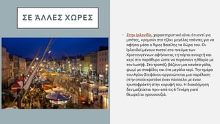 ΣΕ ΆΛΛΕΣ ΧΩΡΕΣ
• Στην Ιρλανδία, χαρακτηριστικό είναι ότι αντί για
μπότες, κρεμούν στο τζάκι μεγάλες τσάντες για να
αφήσει μέσα ο Άγιος Βασίλης τα δώρα του. Οι
Ιρλανδοί μένουν πιστοί στο πνεύμα των
Χριστουγέννων αφήνοντας τη πόρτα ανοιχτή και
κερί στο παράθυρο ώστε να περάσουν η Μαρία με
τον Ιωσήφ. Στο τραπέζι βάζουν μια κανάτα γάλα,
ψωμί με σταφίδες και ένα μεγάλο κερί.Την ημέρα
του Αγίου Στεφάνου οργανώνεται μια παρέλαση
στην οποία κρατάνε έναν πάσσαλο με έναν
τρυποφράκτη στην κορυφή του. Η διακόσμηση
δεν μαζεύεται πριν από τις 6 Γενάρη γιατί
θεωρείται γρουσουζιά.
 