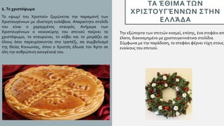 ΤΑ ΈΘΙΜΑ ΤΩΝ
ΧΡΙΣΤΟΥΓΈΝΝΩΝ ΣΤΗΝ
ΕΛΛΆΔΑ
1.Το χριστόψωμο
Το «ψωμί του Χριστού» ζυμώνεται την παραμονή των
Χριστουγέννων με ιδιαίτερη ευλάβεια. Απαραίτητο στολίδι
του είναι ο χαραγμένος σταυρός. Ανήμερα των
Χριστουγέννων ο νοικοκύρης του σπιτιού παίρνει το
χριστόψωμο, το σταυρώνει, το κόβει και το μοιράζει σε
όλους όσοι παρευρίσκονται στο τραπέζι, σα συμβολισμό
της Θείας Κοινωνίας, όπου ο Χριστός έδωσε τον Άρτο σε
όλη την ανθρώπινη οικογένειά του.
Την εξώπορτα των σπιτιών κοσμεί, επίσης, ένα στεφάνι από
έλατο, διακοσμημένο με χριστουγεννιάτικα στολίδια.
Σύμφωνα με την παράδοση, το στεφάνι φέρνει τύχη στους
ενοίκους του σπιτιού.
 