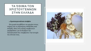 ΤΑ ΈΘΙΜΑ ΤΩΝ
ΧΡΙΣΤΟΥΓΈΝΝΩΝ
ΣΤΗΝ ΕΛΛΆΔΑ
• 2.Χριστουγεννιάτικο στεφάνι
• Στα χωριά συνηθίζουν να κρεμάνε στους
τοίχους και τις εξώπορτες πλεξούδες από
σκόρδα, πάνω στις οποίες καρφώνουν
γαριφαλάκια για να διώξουν την
κακογλωσσιά που «καρφώνει» την ευτυχία
του σπιτιού τους.
 