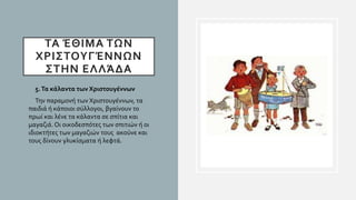 ΤΑ ΈΘΙΜΑ ΤΩΝ
ΧΡΙΣΤΟΥΓΈΝΝΩΝ
ΣΤΗΝ ΕΛΛΆΔΑ
• 5.Τα κάλαντα των Χριστουγέννων
• Την παραμονή των Χριστουγέννων, τα
παιδιά ή κάποιοι σύλλογοι, βγαίνουν το
πρωί και λένε τα κάλαντα σε σπίτια και
μαγαζιά. Οι οικοδεσπότες των σπιτιών ή οι
ιδιοκτήτες των μαγαζιών τους ακούνε και
τους δίνουν γλυκίσματα ή λεφτά.
 