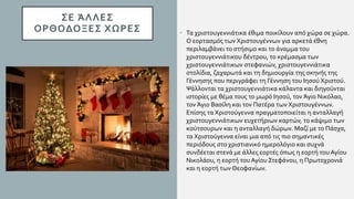 ΣΕ ΆΛΛΕΣ
ΟΡΘΟΔΟΞΕΣ ΧΩΡΕΣ • Τα χριστουγεννιάτικα έθιμα ποικίλουν από χώρα σε χώρα.
Ο εορτασμός των Χριστουγέννων για αρκετά έθνη
περιλαμβάνει το στήσιμο και το άναμμα του
χριστουγεννιάτικου δέντρου, το κρέμασμα των
χριστουγεννιάτικων στεφανιών, χριστουγεννιάτικα
στολίδια, ζαχαρωτά και τη δημιουργία της σκηνής της
Γέννησης που περιγράφει τη Γέννηση του Ιησού Χριστού.
Ψάλλονται τα χριστουγεννιάτικα κάλαντα και διηγούνται
ιστορίες με θέμα τους το μωρό Ιησού, τον Άγιο Νικόλαο,
τον Άγιο Βασίλη και τον Πατέρα των Χριστουγέννων.
Επίσης τα Χριστούγεννα πραγματοποιείται η ανταλλαγή
χριστουγεννιάτικων ευχετήριων καρτών, το κάψιμο των
κούτσουρων και η ανταλλαγή δώρων. Μαζί με το Πάσχα,
τα Χριστούγεννα είναι μια από τις πιο σημαντικές
περιόδους στο χριστιανικό ημερολόγιο και συχνά
συνδέεται στενά με άλλες εορτές όπως η εορτή του Αγίου
Νικολάου, η εορτή του Αγίου Στεφάνου, η Πρωτοχρονιά
και η εορτή των Θεοφανίων.
 