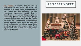 ΣΕ ΆΛΛΕΣ ΧΩΡΕΣ• Στη Σουηδία οι γιορτές αρχίζουν στις 13
Δεκεμβρίου με την ημέρα της Lucia, που
σύμφωνα με το θρύλο, είναι η μεγαλύτερη νύχτα
του χρόνου και άρα άνθρωποι και ζώα
χρειάζονται περισσότερη τροφή. Στις 13
Δεκεμβρίου, το πρωί, το μεγαλύτερο κορίτσι της
οικογένειας, φοράει ένα μακρύ άσπρο φόρεμα
και ένα στέμμα με κεριά στα μαλλιά της. Ξυπνάει
τους γονείς της, τραγουδώντας το παραδοσιακό
ιταλικό τραγούδι “Santa Lucia” και τους πάει
καφέ, κουλουράκια και κάποτε glogg (ζεστό
κρασί με μπαχαρικά). ντυμένο στα λευκά
πηγαίνει από σπίτι σε σπίτι και μοιράζει ζεστό
καφέ με κουλουράκια.
 