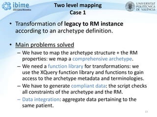 Two level mapping
Case 1
• Transformation of legacy to RM instance
according to an archetype definition.
• Main problems solved
– We have to map the archetype structure + the RM
properties: we map a comprehensive archetype.
– We need a function library for transformations: we
use the XQuery function library and functions to gain
access to the archetype metadata and terminologies.
– We have to generate compliant data: the script checks
all constraints of the archetype and the RM.
– Data integration: aggregate data pertaining to the
same patient.
13
 