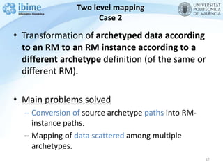 Two level mapping
Case 2
• Transformation of archetyped data according
to an RM to an RM instance according to a
different archetype definition (of the same or
different RM).
• Main problems solved
– Conversion of source archetype paths into RM-
instance paths.
– Mapping of data scattered among multiple
archetypes.
17
 