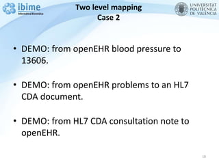 Two level mapping
Case 2
• DEMO: from openEHR blood pressure to
13606.
• DEMO: from openEHR problems to an HL7
CDA document.
• DEMO: from HL7 CDA consultation note to
openEHR.
18
 