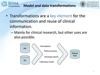 Model and data transformations
• Transformations are a key element for the
communication and reuse of clinical
information.
– Mainly for clinical research, but other uses are
also possible.
2
 