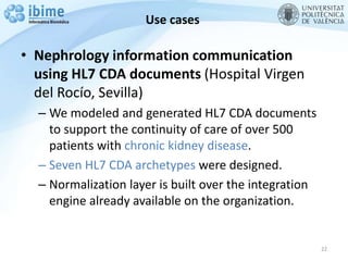 Use cases
• Nephrology information communication
using HL7 CDA documents (Hospital Virgen
del Rocío, Sevilla)
– We modeled and generated HL7 CDA documents
to support the continuity of care of over 500
patients with chronic kidney disease.
– Seven HL7 CDA archetypes were designed.
– Normalization layer is built over the integration
engine already available on the organization.
22
 