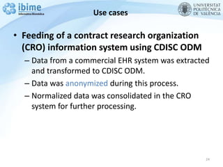 Use cases
• Feeding of a contract research organization
(CRO) information system using CDISC ODM
– Data from a commercial EHR system was extracted
and transformed to CDISC ODM.
– Data was anonymized during this process.
– Normalized data was consolidated in the CRO
system for further processing.
24
 