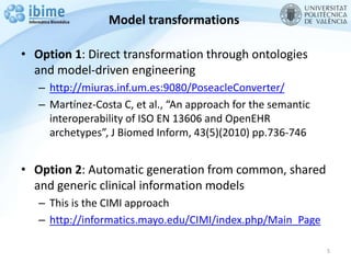 Model transformations
• Option 1: Direct transformation through ontologies
and model-driven engineering
– http://miuras.inf.um.es:9080/PoseacleConverter/
– Martínez-Costa C, et al., “An approach for the semantic
interoperability of ISO EN 13606 and OpenEHR
archetypes”, J Biomed Inform, 43(5)(2010) pp.736-746
• Option 2: Automatic generation from common, shared
and generic clinical information models
– This is the CIMI approach
– http://informatics.mayo.edu/CIMI/index.php/Main_Page
5
 