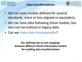 Data transformations
• We can have models defined for several
standards, more or less aligned or equivalent.
• We can have data following those models, but
also not normalized or legacy data.
• Can we make data interoperable?
6
Yes, defining one-to-one mappings
between different clinical information models
for enabling data transformations
 