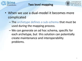 Two level mapping
• When we use a dual-model it becomes more
complicated
– The archetype defines a sub-schema that must be
used during the mapping process.
– We can generate an ad hoc schema, specific for
each archetype, but this solution can potentially
create maintenance and interoperability
problems.
9
 