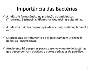 Importância das Bactérias
 A indústria farmacêutica na produção de antibióticos
  (Tirotricina, Bacitracina, Rifamicina, Neomicina) e vitaminas.

 A indústria química na produção de acetona, metanol, butanol e
  outros.

 Os processos de tratamento de esgotos também utilizam as
  bactérias (anaeróbicas).

 Atualmente há pesquisas para o desenvolvimento de bactérias
  que decomponham plásticos e outros derivados de petróleo.




                                                                   20
 