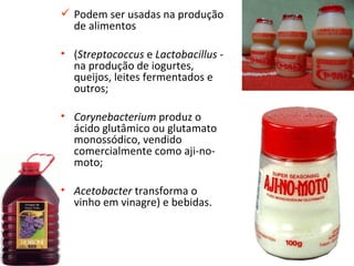  Podem ser usadas na produção
  de alimentos

• (Streptococcus e Lactobacillus -
  na produção de iogurtes,
  queijos, leites fermentados e
  outros;

• Corynebacterium produz o
  ácido glutâmico ou glutamato
  monossódico, vendido
  comercialmente como aji-no-
  moto;

• Acetobacter transforma o
  vinho em vinagre) e bebidas.



                                     22
 