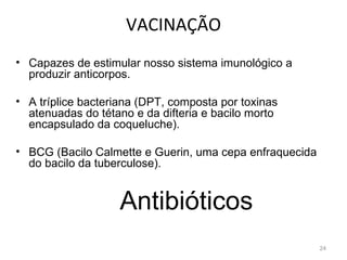 VACINAÇÃO
• Capazes de estimular nosso sistema imunológico a
  produzir anticorpos.

• A tríplice bacteriana (DPT, composta por toxinas
  atenuadas do tétano e da difteria e bacilo morto
  encapsulado da coqueluche).

• BCG (Bacilo Calmette e Guerin, uma cepa enfraquecida
  do bacilo da tuberculose).


                   Antibióticos
                                                         24
 