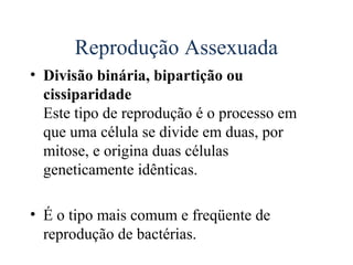 Reprodução Assexuada
• Divisão binária, bipartição ou
  cissiparidade
  Este tipo de reprodução é o processo em
  que uma célula se divide em duas, por
  mitose, e origina duas células
  geneticamente idênticas.

• É o tipo mais comum e freqüente de
  reprodução de bactérias.
 