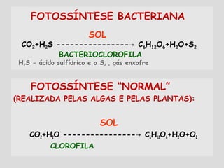 FOTOSSÍNTESE BACTERIANA
SOL
CO2+H2S ---------------- C→ 6H12O6+H2O+S2
BACTERIOCLOROFILA
H2S = ácido sulfídrico e o S2 = gás enxofre
FOTOSSÍNTESE “NORMAL”
(REALIZADA PELAS ALGAS E PELAS PLANTAS):
SOL
CO2+H2O ---------------- C→ 6H12O6+H2O+O2
CLOROFILA
 