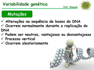  Alterações na sequência de bases do DNA
 Ocorrem normalmente durante a replicação do
DNA
 Podem ser neutras, vantajosas ou desvantajosas
 Processo vertical
 Ocorrem aleatoriamente
Prof. Emanuel
Variabilidade genética
Mutações
 