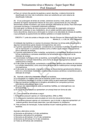Treinamento vírus e Monera – Super Super Med
                          Prof. Emanuel
e) Para um número tão grande de espécies a serem descritas, o sistema binomial de
   classificação de Lineu não é suficiente e deve ser substituído por outro sistema de
   classificação molecular.

25. O uso prolongado de lentes de contato, sobretudo durante a noite, aliado a condições
precárias de higiene representam fatores de risco para o aparecimento de uma infecção
denominada ceratite microbiana, que causa ulceração inflamatória da córnea. Para interromper
o processo da doença, é necessário tratamento antibiótico.
De modo geral, os fatores de risco provocam a diminuição da oxigenação corneana e
determinam mudanças no seu metabolismo, de um estado aeróbico para anaeróbico.
Como decorrência, observa-se a diminuição no número e na velocidade de mitoses do epitélio,
o que predispõe ao aparecimento de defeitos epiteliais e à invasão bacteriana.

  CRESTA. F. Lente de contato e infecção ocular. Revista Sinopse de Oftalmologia. São Paulo:
                                                    Moreira Jr., v, n.04, 04. 2002 (adaptado).

A instalação das bactérias e o avanço do processo infeccioso na córnea estão relacionados a
algumas características gerais desses microrganismos, tais como:
a) A grande capacidade de adaptação, considerando as constantes mudanças no ambiente em
   que se reproduzem e o processo aeróbico como a melhor opção desses microrganismos
   para a obtenção de energia.
b) A grande capacidade de sofrer mutações, aumentando a probabilidade do aparecimento de
   formas resistentes e o processo anaeróbico da fermentação como a principal via de
   obtenção de energia.
c) A diversidade morfológica entre as bactérias, aumentando a variedade de tipos de agentes
   infecciosos e a nutrição heterotrófica, como forma de esses microrganismos obterem
   matéria-prima e energia.
d) O alto poder de reprodução, aumentando a variabilidade genética dos milhares de indivíduos
   e a nutrição heterotrófica, como única forma de obtenção de matéria-prima e energia desses
   microrganismos.
e) O alto poder de reprodução, originando milhares de descendentes geneticamente idênticos
   entre si e a diversidade metabólica, considerando processos aeróbicos e anaeróbicos para a
   obtenção de energia.

26. Assinale a alternativa incorreta referente às bactérias.
a) A conjugação é a maneira pela qual as bactérias podem trocar material genético.
b) O cromossomo bacteriano é circular e contém todos os gens essenciais à bactéria.
c) Algumas bactérias transformam o nitrogênio atmosférico em compostos químicos
   assimiláveis pelos demais seres vivos.
d) No grupo das arqueobactérias estão as bactérias halófilas, as metanogênicas e as
   termoacidófilas.
e) As bactérias Staphylococcus apresentam um arranjo linear em forma de colar.

27. Leia e analise as afirmativas a seguir:
I. As bactérias possuem apenas um material genético, DNA ou RNA.
II. O cromossomo bacteriano está enovelado em torno de uma proteína histona.
III. As bactérias possuem apenas um cromossomo, que é circular, e algumas apresentam um
     material genético denominado plasmídeo, que está disperso no citoplasma.
IV. Pelo processo de transdução, muitas bactérias trocam material genético com outras
    bactérias.

Assinale a alternativa correta.
a) Somente as afirmativas I e II são verdadeiras.
b) Somente a afirmativa III é verdadeira.
c) Somente as afirmativas I, III e IV são verdadeiras.
d) Somente as afirmativas II e IV são verdadeiras.
e) Todas as afirmativas são verdadeiras.
 