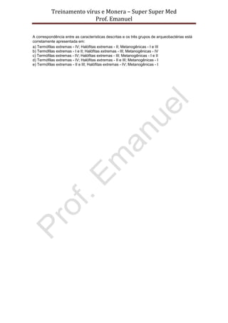 Treinamento vírus e Monera – Super Super Med
                         Prof. Emanuel

A correspondência entre as características descritas e os três grupos de arqueobactérias está
corretamente apresentada em:
a) Termófilas extremas - IV; Halófitas extremas - II; Metanogênicas - I e III
b) Termófilas extremas - I e II; Halófitas extremas - III; Metanogênicas - IV
c) Termófilas extremas - IV; Halófitas extremas - III; Metanogênicas - I e II
d) Termófilas extremas - IV; Halófitas extremas - II e III; Metanogênicas - I
e) Termófilas extremas - II e III; Halófitas extremas - IV; Metanogênicas - I
 