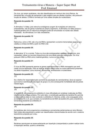 Treinamento vírus e Monera – Super Super Med
                          Prof. Emanuel
Os vírus, por serem acelulares, não são classificados em nenhum dos cinco Reinos. As
hemácias têm a função de transportar o gás oxigênio para as células e tecidos, não possuem
função de defesa. O RNA é formado por uma cadeia simples de nucleotídeos.

Resposta da questão 18:
[D]

A afirmativa 1 é falsa, pois retrovírus endógenos surgem de mutações em retrovírus
preexistentes, não de genes mutantes do próprio organismo. A afirmativa 3 é falsa porque o
material genético de um retrovírus endógeno pode ser encontrado no núcleo das células
infectadas. As afirmativas 2 e 4 são verdadeiras.

Resposta da questão 19:
[D]

Retrovírus, como o HIV, são vírus de RNA e apresentam a enzima transcriptase reversa que
catalisa a síntese de DNA a partir do RNA viral.

Resposta da questão 20:
[A]

A alternativa “A” é a correta. Todos os vírus são endoparasitas celulares obrigatórios, pois
necessitam utilizar os recursos bioquímicos de uma célula para sua reprodução. Os vírus
possuem DNA ou RNA como material genético, nunca os dois juntos.

Resposta da questão 21:
[C]

O vírus de DNA apresenta apenas os genes para transcrever o RNA mensageiro que será
usado na sua replicação. Para se replicar deverá utilizar todos os outros elementos presentes
na célula hospedeira, como enzimas, ribossomos, aminoácidos e nucleotídeos.

Resposta da questão 22:
[C]

Se o fósforo for responsável pelo aumento da população de cianobactérias, deve-se esperar
que ocorra a eutrofização nos lagos do grupo 2 e uma consequente mortalidade alta de peixes
nesses lagos.

Resposta da questão 23:
[D]

A bactéria Zi, em presença do antibiótico A, teve dificuldade em sintetizar moléculas de RNA,
interferindo na síntese proteica. Por outro lado, a constituição genética da bactéria Wu permite
a sobrevivência dela no meio contendo o antibiótico A. Ocorreu, então, uma conjugação entre
as bactérias Wu e Zi, que consistiu na transferência de DNA da bactéria Wu para a bactéria Zi,
tornando-a resistente ao antibiótico A

Resposta da questão 24:
[A]

As bactérias são micro-organismos unicelulares e procariontes pertencentes ao reino Monero.
Nem todas são prejudiciais e podem ser classificadas e denominadas de acordo com o sistema
taxionômico proposto por Lineu.

Resposta da questão 25:
[E]

Bactérias reproduzem-se assexuadamente por bipartição (cissiparidade) e podem realizar tanto
a respiração aeróbia, quanto a anaeróbia.
 