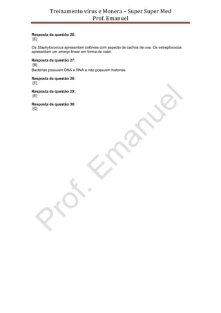 Treinamento vírus e Monera – Super Super Med
                         Prof. Emanuel

Resposta da questão 26:
[E]

Os Staphylococcus apresentam colônias com aspecto de cachos de uva. Os estreptococos
apresentam um arranjo linear em forma de colar.

Resposta da questão 27:
[B]
Bactérias possuem DNA e RNA e não possuem histonas.

Resposta da questão 28:
[E]

Resposta da questão 29:
[E]

Resposta da questão 30:
[C]
 