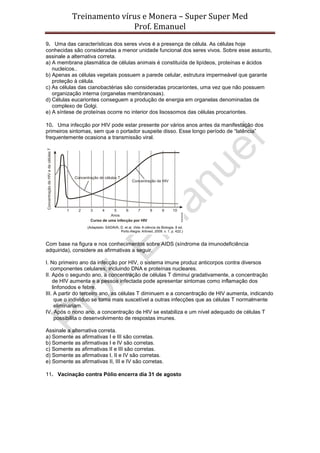 Treinamento vírus e Monera – Super Super Med
                          Prof. Emanuel
9. Uma das características dos seres vivos é a presença de célula. As células hoje
conhecidas são consideradas a menor unidade funcional dos seres vivos. Sobre esse assunto,
assinale a alternativa correta.
a) A membrana plasmática de células animais é constituída de lipídeos, proteínas e ácidos
   nucleicos..
b) Apenas as células vegetais possuem a parede celular, estrutura impermeável que garante
   proteção à célula.
c) As células das cianobactérias são consideradas procariontes, uma vez que não possuem
   organização interna (organelas membranosas).
d) Células eucariontes conseguem a produção de energia em organelas denominadas de
   complexo de Golgi.
e) A síntese de proteínas ocorre no interior dos lisossomos das células procariontes.

10. Uma infecção por HIV pode estar presente por vários anos antes da manifestação dos
primeiros sintomas, sem que o portador suspeite disso. Esse longo período de “latência”
frequentemente ocasiona a transmissão viral.




Com base na figura e nos conhecimentos sobre AIDS (síndrome da imunodeficiência
adquirida), considere as afirmativas a seguir.

I. No primeiro ano da infecção por HIV, o sistema imune produz anticorpos contra diversos
   componentes celulares, incluindo DNA e proteínas nucleares.
II. Após o segundo ano, a concentração de células T diminui gradativamente, a concentração
    de HIV aumenta e a pessoa infectada pode apresentar sintomas como inflamação dos
    linfonodos e febre.
III. A partir do terceiro ano, as células T diminuem e a concentração de HIV aumenta, indicando
     que o indivíduo se torna mais suscetível a outras infecções que as células T normalmente
     eliminariam.
IV. Após o nono ano, a concentração de HIV se estabiliza e um nível adequado de células T
     possibilita o desenvolvimento de respostas imunes.

Assinale a alternativa correta.
a) Somente as afirmativas I e III são corretas.
b) Somente as afirmativas I e IV são corretas.
c) Somente as afirmativas II e III são corretas.
d) Somente as afirmativas I, II e IV são corretas.
e) Somente as afirmativas II, III e IV são corretas.

11. Vacinação contra Pólio encerra dia 31 de agosto
 