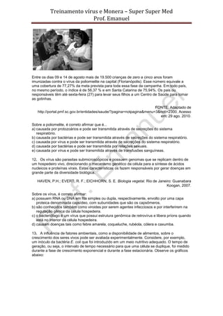 Treinamento vírus e Monera – Super Super Med
                         Prof. Emanuel




Entre os dias 09 e 14 de agosto mais de 19.500 crianças de zero a cinco anos foram
imunizadas contra o vírus da poliomielite na capital (Florianópolis). Esse número equivale a
uma cobertura de 77,27% da meta prevista para toda essa fase da campanha. Em todo país,
no mesmo período, o índice é de 56,37 % e em Santa Catarina de 75,94%. Os pais ou
responsáveis têm até sexta-feira (27) para levar seus filhos a um Centro de Saúde para tomar
as gotinhas.

                                                                      FONTE: Adaptado de
   http://portal.pmf.sc.gov.br/entidades/saude/?pagina=notpagina&menu=3&noti=2300. Acesso
                                                                        em: 29 ago. 2010.

Sobre a poliomelite, é correto afirmar que é...
a) causada por protozoários e pode ser transmitida através de secreções do sistema
   respiratório.
b) causada por bactérias e pode ser transmitida através de secreções do sistema respiratório.
c) causada por vírus e pode ser transmitida através de secreções do sistema respiratório.
d) causada por bactérias e pode ser transmitida por relações sexuais.
e) causada por vírus e pode ser transmitida através de transfusões sanguíneas.

12. Os vírus são parasitas submicroscópicos e possuem genomas que se replicam dentro de
um hospedeiro vivo, direcionando o mecanismo genético da célula para a síntese de ácidos
nucleicos e proteínas virais. Estas características os fazem responsáveis por gerar doenças em
grande parte da diversidade biológica.

   HAVEN, P.H.; EVERT, R. F.; EICHHORN, S. E. Biologia vegetal. Rio de Janeiro: Guanabara
                                                                            Koogan, 2007.

Sobre os vírus, é correto afirmar:
a) possuem RNA ou DNA em fita simples ou dupla, respectivamente, envolto por uma capa
   proteica denominada capsídeo, com subunidades que são os capsômeros.
b) são conhecidos também como viroides por serem agentes infecciosos e por interferirem na
   regulação gênica da célula hospedeira.
c) o bacteriófago é um vírus que possui estrutura genômica de retrovírus e libera príons quando
   está no interior da célula hospedeira.
d) causam doenças tais como febre amarela, coqueluche, rubéola, cólera e caxumba.

13. A influência de fatores ambientais, como a disponibilidade de alimentos, sobre o
crescimento dos seres vivos pode ser avaliada experimentalmente. Considere, por exemplo,
um inóculo da bactéria E. coli que foi introduzido em um meio nutritivo adequado. O tempo de
geração, ou seja, o intervalo de tempo necessário para que uma célula se duplique, foi medido
durante a fase de crescimento exponencial e durante a fase estacionária. Observe os gráficos
abaixo:
 