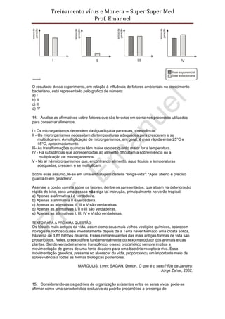 Treinamento vírus e Monera – Super Super Med
                          Prof. Emanuel




O resultado desse experimento, em relação à influência de fatores ambientais no crescimento
bacteriano, está representado pelo gráfico de número:
a) I
b) II
c) III
d) IV

14. Analise as afirmativas sobre fatores que são levados em conta nos processos utilizados
para conservar alimentos.

I - Os microrganismos dependem da água líquida para suas obrevivência.
II - Os microrganismos necessitam de temperaturas adequadas para crescerem e se
     multiplicarem. A multiplicação de microrganismos, em geral, é mais rápida entre 25°C e
     45°C, aproximadamente.
III- As transformações químicas têm maior rapidez quanto maior for a temperatura.
IV - Há substâncias que acrescentadas ao alimento dificultam a sobrevivência ou a
      multiplicação de microrganismos.
V - No ar há microrganismos que, encontrando alimento, água líquida e temperaturas
     adequadas, crescem e se multiplicam.

Sobre esse assunto, lê-se em uma embalagem de leite "longa-vida": "Após aberto é preciso
guardá-lo em geladeira".

Assinale a opção correta sobre os fatores, dentre os apresentados, que atuam na deterioração
rápida do leite, caso uma pessoa não siga tal instrução, principalmente no verão tropical.
a) Apenas a afirmativa I é verdadeira.
b) Apenas a afirmativa II é verdadeira.
c) Apenas as afirmativas II, III e V são verdadeiras.
d) Apenas as afirmativas I, II e III são verdadeiras.
e) Apenas as afirmativas I, III, IV e V são verdadeiras.

TEXTO PARA A PRÓXIMA QUESTÃO:
Os fósseis mais antigos da vida, assim como seus mais velhos vestígios químicos, aparecem
no registro rochoso quase imediatamente depois de a Terra haver formado uma crosta sólida,
há cerca de 3,85 bilhões de anos. Esses remanescentes das mais antigas formas de vida são
procarióticos. Neles, o sexo difere fundamentalmente do sexo reprodutor dos animais e das
plantas. Sendo verdadeiramente transgênico, o sexo procariótico sempre implica a
movimentação de genes de uma fonte doadora para uma bactéria receptora viva. Essa
movimentação genética, presente no alvorecer da vida, proporcionou um importante meio de
sobrevivência a todas as formas biológicas posteriores.

                           MARGULIS, Lynn; SAGAN, Dorion. O que é o sexo? Rio de Janeiro:
                                                                      Jorge Zahar, 2002.


15. Considerando-se os padrões de organização existentes entre os seres vivos, pode-se
afirmar como uma característica exclusiva do padrão procariótico a presença de
 