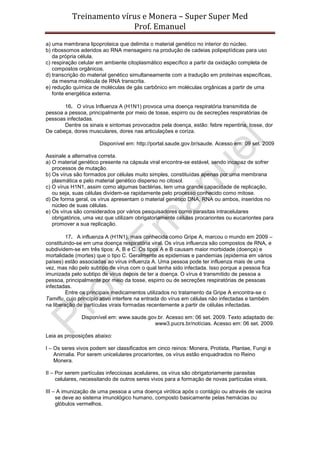 Treinamento vírus e Monera – Super Super Med
                          Prof. Emanuel
a) uma membrana lipoproteica que delimita o material genético no interior do núcleo.
b) ribossomos aderidos ao RNA mensageiro na produção de cadeias polipeptídicas para uso
   da própria célula.
c) respiração celular em ambiente citoplasmático específico a partir da oxidação completa de
   compostos orgânicos.
d) transcrição do material genético simultaneamente com a tradução em proteínas específicas,
   da mesma molécula de RNA transcrita.
e) redução química de moléculas de gás carbônico em moléculas orgânicas a partir de uma
   fonte energética externa.

       16. O vírus Influenza A (H1N1) provoca uma doença respiratória transmitida de
pessoa a pessoa, principalmente por meio de tosse, espirro ou de secreções respiratórias de
pessoas infectadas.
       Dentre os sinais e sintomas provocados pela doença, estão: febre repentina, tosse, dor
De cabeça, dores musculares, dores nas articulações e coriza.

                      Disponível em: http://portal.saude.gov.br/saude. Acesso em: 09 set. 2009

Assinale a alternativa correta.
a) O material genético presente na cápsula viral encontra-se estável, sendo incapaz de sofrer
   processos de mutação.
b) Os vírus são formados por células muito simples, constituídas apenas por uma membrana
   plasmática e pelo material genético disperso no citosol.
c) O vírus H1N1, assim como algumas bactérias, tem uma grande capacidade de replicação,
   ou seja, suas células dividem-se rapidamente pelo processo conhecido como mitose.
d) De forma geral, os vírus apresentam o material genético DNA, RNA ou ambos, inseridos no
   núcleo de suas células.
e) Os vírus são considerados por vários pesquisadores como parasitas intracelulares
   obrigatórios, uma vez que utilizam obrigatoriamente células procariontes ou eucariontes para
   promover a sua replicação.

         17. A influenza A (H1N1), mais conhecida como Gripe A, marcou o mundo em 2009 –
constituindo-se em uma doença respiratória viral. Os vírus influenza são compostos de RNA, e
subdividem-se em três tipos: A, B e C. Os tipos A e B causam maior morbidade (doença) e
mortalidade (mortes) que o tipo C. Geralmente as epidemias e pandemias (epidemia em vários
países) estão associadas ao vírus influenza A. Uma pessoa pode ter influenza mais de uma
vez, mas não pelo subtipo de vírus com o qual tenha sido infectada. Isso porque a pessoa fica
imunizada pelo subtipo de vírus depois de ter a doença. O vírus é transmitido de pessoa a
pessoa, principalmente por meio da tosse, espirro ou de secreções respiratórias de pessoas
infectadas.
         Entre os principais medicamentos utilizados no tratamento da Gripe A encontra-se o
Tamiflu, cujo princípio ativo interfere na entrada do vírus em células não infectadas e também
na liberação de partículas virais formadas recentemente a partir de células infectadas.

               Disponível em: www.saude.gov.br. Acesso em: 06 set. 2009. Texto adaptado de:
                                          www3.pucrs.br/notícias. Acesso em: 06 set. 2009.

Leia as proposições abaixo:

I – Os seres vivos podem ser classificados em cinco reinos: Monera, Protista, Plantae, Fungi e
    Animalia. Por serem unicelulares procariontes, os vírus estão enquadrados no Reino
    Monera.

II – Por serem partículas infecciosas acelulares, os vírus são obrigatoriamente parasitas
     celulares, necessitando de outros seres vivos para a formação de novas partículas virais.

III – A imunização de uma pessoa a uma doença virótica após o contágio ou através de vacina
     se deve ao sistema imunológico humano, composto basicamente pelas hemácias ou
     glóbulos vermelhos.
 