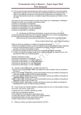 Treinamento vírus e Monera – Super Super Med
                         Prof. Emanuel
IV– Os vírus são formados basicamente por ácido nucleico envolvido por uma capa proteica
   denominada capsídeo. Os vírus da Influenza A apresentam RNA como ácido nucleico. O
   RNA é uma molécula formada por duas cadeias de nucleotídeos em antiparalelo, com
   estrutura helicoidal de acordo com o modelo da dupla hélice proposto por Watson e Crick
   em 1953.

Com base nos seus conhecimentos e no texto acima sobre vírus, classificação, morfologia e
fisiologia dos seres vivos, assinale a alternativa correta.
a) Apenas a proposição III é verdadeira.
b) Apenas as proposições I e II são verdadeiras.
c) Apenas as proposições III e IV são verdadeiras.
d) Apenas as proposições I e IV são verdadeiras.
e) Apenas a proposição II é verdadeira.

        18. Na década de 1990 foram descobertas, no genoma de aves e mamíferos,
inúmeras sequências de DNA que tinham grande similaridade com os retrovírus infecciosos e
por isso foram denominadas retrovírus endógenos (RVEs).
        Sabemos hoje que esses estranhos elementos constituem 8% do genoma humano.

                                       (Fonte: Instituto Ciência Hoje – coluna Deriva Genética.)

Sobre os retrovírus endógenos, considere as seguintes afirmativas:
1. Retrovírus endógenos surgem a partir da evolução de genes mutantes do próprio organismo.
2. Para que esses elementos surjam, é necessária a presença, em algum momento do
   processo, da enzima transcriptase reversa.
3. Os retrovírus endógenos são encontrados no citoplasma das células infectadas.
4. A origem de retrovírus endógeno pode se dar a partir da infecção de organismos por vírus
   que possuem RNA como material genético.

Assinale a alternativa correta.
a) Somente a afirmativa 2 é verdadeira.
b) Somente as afirmativas 1 e 3 são verdadeiras.
c) Somente as afirmativas 2, 3 e 4 são verdadeiras.
d) Somente as afirmativas 2 e 4 são verdadeiras.
e) Somente as afirmativas 1 e 4 são verdadeiras.

19. Assinale a alternativa correta, a respeito dos retrovírus.
a) São vírus que possuem DNA e RNA, isso explica sua maior virulência; são os causadores
   da Gripe A.
b) São vírus de RNA. Apresentam a enzima transcriptase reversa que catalisa a produção de
   moléculas de DNA a partir do RNA da célula parasitada.
c) São vírus de DNA. Apresentam a enzima transcriptase reversa que catalisa a produção de
   moléculas de RNA a partir do DNA viral.
d) São vírus de RNA. Apresentam a enzima transcriptase reversa que catalisa a produção de
   moléculas de DNA a partir do RNA viral.
e) São vírus de DNA. Apresentam a enzima transferase inversa que catalisa a produção de
   cadeias de DNA a partir do RNA da célula parasitada.

20. O ser humano tem travado batalhas constantes contra os vírus. A mais recente é contra o
vírus H1N1, que causa a “gripe suína”.
A respeito dos vírus, assinale a alternativa correta.
a) São todos endoparasitas celulares.
b) Os antibióticos só são eficazes contra alguns tipos.
c) Todos eles possuem o DNA e o RNA como material genético.
d) Atualmente existem vacinas contra todos os tipos.
e) Alguns deles possuem reprodução sexuada.

21. Observe a tirinha, que alude à gripe Influenza A (H1N1).
 