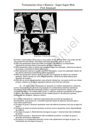 Treinamento vírus e Monera – Super Super Med
                         Prof. Emanuel




Na tirinha, o personagem afirma que os vírus podem ser de DNA ou RNA e que estes não têm
vida própria fora das células. Esta última afirmação se justifica, pois os vírus de
a) DNA não apresentam genes para RNA mensageiro, ribossômico ou transportador,
   utilizando-se de todos esses componentes da célula hospedeira.
b) DNA apresentam todos os genes que necessitam para sua replicação, utilizando-se apenas
   da energia e nutrientes da célula hospedeira.
c) DNA apresentam apenas os genes para RNA mensageiro, e para sua replicação utilizam-se
   dos demais elementos presentes na célula hospedeira.
d) RNA não apresentam nenhum gene, e por isso são incapazes de replicar seu material
   genético, mesmo quando em uma célula hospedeira, utilizando-se desta apenas para
   obtenção de energia.
e) RNA são os únicos que apresentam seus próprios ribossomos, nos quais ocorre sua síntese
   proteica. Utilizam-se da célula hospedeira apenas como fonte de nutrientes.

        22. Um pesquisador interessado em descobrir se o fósforo representava o elemento
químico responsável pelo aumento da população de cianobactérias (bactérias aeróbicas)
causadoras do processo de eutrofização realizou o seguinte experimento: separou dois
conjuntos de lagos e, em metade deles (grupo 1), adicionou grandes quantidades de nitrogênio
e carbono. Nos lagos correspondentes à outra metade (grupo 2), ele adicionou grandes
quantidades de nitrogênio, carbono e fósforo.

Se o fósforo realmente for o elemento responsável pelo aumento da população de
cianobactérias, qual deveria ser o resultado esperado depois de algumas semanas após o
início deste experimento?
a) Os lagos do grupo 2 deveriam apresentar maior abundância de peixes vivos que os lagos do
   grupo 1.
b) Os lagos de ambos os grupos deveriam se tornar turvos e apresentar menor disponibilidade
   de oxigênio.
c) Nos lagos do grupo 2, diferentemente dos lagos do grupo 1, deveria haver alta mortalidade
   de peixes.
d) Nos lagos do grupo 1, deveria haver alta mortalidade de peixes, e os lagos do grupo 2
   deveriam permanecer inalterados.
e) Os peixes e os invertebrados deveriam morrer mais rapidamente nos lagos do grupo 1 se
   comparados aos dos lagos do grupo 2.
 