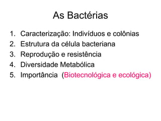 As Bactérias
1.   Caracterização: Indivíduos e colônias
2.   Estrutura da célula bacteriana
3.   Reprodução e resistência
4.   Diversidade Metabólica
5.   Importância (Biotecnológica e ecológica)
 