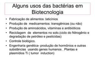Alguns usos das bactérias em
            Biotecnologia
• Fabricação de alimentos :laticínios
• Produção de medicamentos: transgênicas (ou não)
• Produção de aminoácidos, vitaminas e antibióticos
• Reciclagem de elementos no solo.(ciclo do Nitrogênio e
  degradação de petróleo e pesticidas)
• Controle biológico.
• Engenharia genética- produção de hormônios e outras
  substâncias usando genes humanos . Plantas e
  plasmídios Ti ( tumor induction)
 
