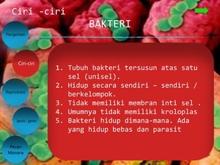 BAKTERI
Ciri -ciri
Pengertian
Reproduksi
Jenis - jenis
Peran
Monera
Ciri-ciri
1. Tubuh bakteri tersusun atas satu
sel (unisel).
2. Hidup secara sendiri – sendiri /
berkelompok.
3. Tidak memiliki membran inti sel .
4. Umumnya tidak memiliki kroloplas
5. Bakteri hidup dimana-mana. Ada
yang hidup bebas dan parasit
 