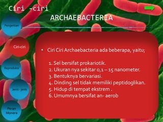 ARCHAEBACTERIA
Ciri -ciri
Pengertian
Reproduksi
Jenis - jenis
Peran
Monera
Ciri-ciri
• Ciri Ciri Archaebacteria ada beberapa, yaitu;
1. Sel bersifat prokariotik.
2. Ukuran nya sekitar 0,1 – 15 nanometer.
3. Bentuknya bervariasi.
4. Dinding sel tidak memiliki peptidoglikan.
5. Hidup di tempat ekstrem .
6. Umumnya bersifat an- aerob
 