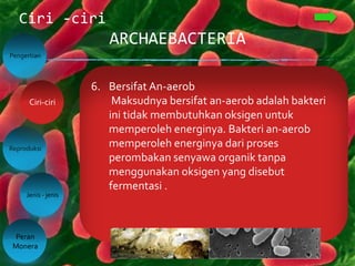 ARCHAEBACTERIA
Ciri -ciri
Pengertian
Reproduksi
Jenis - jenis
Peran
Monera
Ciri-ciri
4. Dinding SelTak Memiliki Peptidoglikan
Dinding sel berfungsi sebagai pelindung dan
pemberi bentuk bakteri. Dinding sel bakteri
biasanya tersusun dari peptidoglikan, tapi
archaebacteria tidak memilikinya.
Peptidoglikan adalah gabungan dari protein
dan polisakarida.
5. Hidup di tempat Ekstrem
Archaebacteria biasanya hidup di lingkungan
atau habitat yang ekstrem. Seperti di tempat
yang bersuhu tinggi, kadar garam tinggi,
asam. Contohnya seperti: Air panas,
lingkungan asam, gas metana, larva, laut
dengan kadar garam yang sngat tinggi, dll
6. Bersifat An-aerob
Maksudnya bersifat an-aerob adalah bakteri
ini tidak membutuhkan oksigen untuk
memperoleh energinya. Bakteri an-aerob
memperoleh energinya dari proses
perombakan senyawa organik tanpa
menggunakan oksigen yang disebut
fermentasi .
 