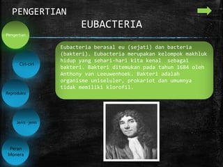 EUBACTERIA
PENGERTIAN
Ciri-ciri
Reproduksi
Jenis - jenis
Peran
Monera
Pengertian
Eubacteria berasal eu (sejati) dan bacteria
(bakteri). Eubacteria merupakan kelompok makhluk
hidup yang sehari-hari kita kenal sebagai
bakteri. Bakteri ditemukan pada tahun 1684 oleh
Anthony van Leeuwenhoek. Bakteri adalah
organisme uniseluler, prokariot dan umumnya
tidak memiliki klorofil.
 
