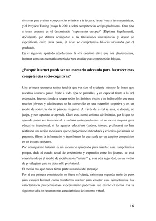 16
sistemas para evaluar competencias relativas a la lectura, la escritura y las matemáticas,
y el Proyecto Tuning (mayo de 2001), sobre competencias de tipo profesional. Otro hito
a tener presente es el denominado “suplemento europeo” (Diploma Supplement),
documento que deberá acompañar a las titulaciones universitarias y donde se
especificará, entre otras cosas, el nivel de competencias básicas alcanzado por el
graduado.
En el siguiente apartado abordaremos la otra cuestión clave que nos planteábamos,
Internet como un escenario apropiado para enseñar esas competencias básicas.
¿Porqué internet puede ser un escenario adecuado para favorecer esas
competencias socio-cognitivas?
Una primera respuesta rápida tendría que ver con el creciente número de horas que
nuestros alumnos pasan frente a todo tipo de pantallas, y en especial frente a la del
ordenador. Internet tiende a ocupar todos los ámbitos vitales y es indiscutible que para
muchos jóvenes y adolescentes se ha convertido en una extensión cognitiva y en un
medio de socialización de primera magnitud. A través de la red se ama, se discute, se
juega, y por supuesto se aprende. Claro está, como venimos advirtiendo, que lo que se
aprende puede ser insustancial, e incluso contraproducente, si no existe ninguna guía
educativa intencional, si los agentes educativos (padres, tutores, profesores) no han
realizado una acción mediadora que le proporcione indicadores y criterios que actúen de
parapeto, filtren la información y transformen lo que suele ser un zapping compulsivo
en un estudio selectivo.
Por consiguiente Internet es un escenario apropiado para enseñar esas competencias
porque, dado el estado actual de crecimiento y expansión entre los jóvenes, se está
convirtiendo en el medio de socialización “natural” y, con toda seguridad, en un medio
de privilegiado para su desarrollo profesional.
El medio más que nunca forma parte sustancial del mensaje.
Por si esa primera constatación no fuese suficiente, existe una segunda razón de peso
para escoger Internet como plataforma auxiliar para enseñar esas competencias, las
características psicoeducativas especialmente poderosas que ofrece el medio. En la
siguiente tabla se resumen esas características del entorno virtual.
 
