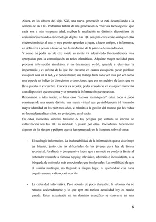6
Ahora, en los albores del siglo XXI, una nueva generación se está desarrollando a la
sombra de las TIC. Podríamos hablar de una generación de “nativos tecnológicos” que
cada vez a más temprana edad, reciben la mediación de distintos dispositivos de
comunicación basados en tecnología digital. Las TIC son para ellos como cualquier otro
electrodoméstico al uso, y muy pronto aprenden a jugar, a hacer amigos, a informarse,
en definitiva a pensar a través o con la mediación de la pantalla de un ordenador.
Y como no podía ser de otro modo su mente va adquiriendo funcionalidades más
apropiadas para la comunicación en redes telemáticas. Adquiere mayor facilidad para
procesar información simultánea y no únicamente verbal; aprende a relativizar la
importancia y el crédito de lo que lee, en tanto en cuanto cualquiera puede publicar
cualquier cosa en la red, y el conocimiento que maneja tiene cada vez más que ver como
una especie de índice de direcciones o conexiones, que con un archivo de datos que se
lleva puesto en el cerebro. Conocer es acceder, poder conectarse en cualquier momento
a un dispositivo que encuentre y te presente la información que necesitas.
Retomando la idea inicial, si bien esos “nativos tecnológicos” están poco a poco
construyendo una mente distinta, una mente virtual que previsiblemente irá tomando
mayor identidad en los próximos años, el tránsito a la gestión del mundo que les rodea
no lo pueden realizar solos, sin protección, en el vacío.
En estos momentos sabemos bastante de los peligros que entraña un intento de
culturización con las TIC no mediado o guiado por otros. Recordemos brevemente
algunos de los riesgos y peligros que se han remarcado en la literatura sobre el tema:
- El naufragio informativo. La inabarcabilidad de la información que se distribuye
en Internet, junto con las dificultades de los jóvenes para leer de forma
secuencial, focalizada y comprensiva hacen que a menudo su conducta frente al
ordenador recuerde al famoso zapping televisivo, arbitrario e inconsistente, a la
búsqueda de estímulos más emocionales que intelectuales. La posibilidad de que
el usuario naufrague, no llegando a ningún lugar, ni quedándose con nada
cognitivamente valioso, está servida.
- La caducidad informativa. Pero además de poco abarcable, la información se
renueva aceleradamente y lo que ayer era rabiosa actualidad hoy es rancio
pasado. Estar actualizado en un dominio específico se convierte en una
 