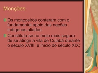 Monções Os monçoeiros contaram com o fundamental apoio das nações indígenas aliadas; Constituía-se no meio mais seguro de se atingir a vila de Cuiabá durante o século XVIII  e início do século XIX; 