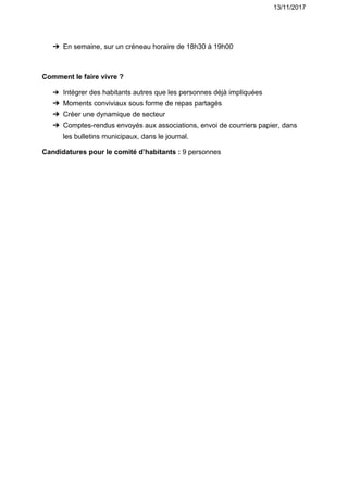 13/11/2017
➔ En​ ​semaine,​ ​sur​ ​un​ ​créneau​ ​horaire​ ​de​ ​18h30​ ​à​ ​19h00
Comment​ ​le​ ​faire​ ​vivre​ ​?
➔ Intégrer​ ​des​ ​habitants​ ​autres​ ​que​ ​les​ ​personnes​ ​déjà​ ​impliquées
➔ Moments​ ​conviviaux​ ​sous​ ​forme​ ​de​ ​repas​ ​partagés
➔ Créer​ ​une​ ​dynamique​ ​de​ ​secteur
➔ Comptes-rendus​ ​envoyés​ ​aux​ ​associations,​ ​envoi​ ​de​ ​courriers​ ​papier,​ ​dans
les​ ​bulletins​ ​municipaux,​ ​dans​ ​le​ ​journal.
Candidatures​ ​pour​ ​le​ ​comité​ ​d’habitants​ ​:​ ​​9​ ​personnes
 
