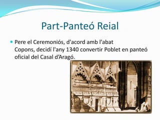 Part-Panteó Reial
 Pere el Ceremoniós, d'acord amb l'abat
  Copons, decidí l'any 1340 convertir Poblet en panteó
  oficial del Casal d’Aragó.
 