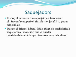 Saquejadors
 El 1809 el monestir fou saquejat pels francesos i
  el 1811 confiscat, però el 1813 els monjos s'hi va poder
  reinstal·lar.
 Durant el Trienni Liberal (1820-1823), els ancliclericals
  saquejaren el monestir, que va quedar
  considerablement danyat, i es van cremar els altars.
 