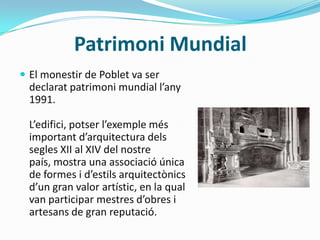 Patrimoni Mundial
 El monestir de Poblet va ser
  declarat patrimoni mundial l’any
  1991.

  L’edifici, potser l’exemple més
  important d’arquitectura dels
  segles XII al XIV del nostre
  país, mostra una associació única
  de formes i d’estils arquitectònics
  d’un gran valor artístic, en la qual
  van participar mestres d’obres i
  artesans de gran reputació.
 