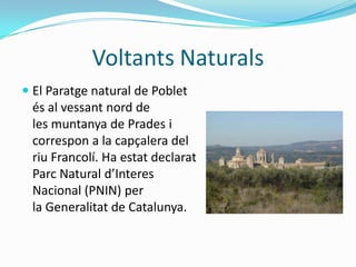 Voltants Naturals
 El Paratge natural de Poblet
  és al vessant nord de
  les muntanya de Prades i
  correspon a la capçalera del
  riu Francolí. Ha estat declarat
  Parc Natural d’Interes
  Nacional (PNIN) per
  la Generalitat de Catalunya.
 