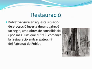 Restauració
 Poblet va viure en aquesta situació
  de protecció incerta durant gairebé
  un segle, amb obres de consolidació
  i poc més. Fins que el 1930 començà
 la restauració amb el patrocini
 del Patronat de Poblet
 