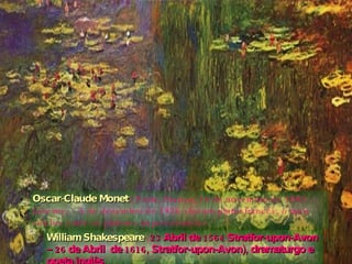 Oscar-Claude Monet   ( Paris, França, 14 de novembro de 1840 — Giverny,  5 de dezembro de 1926 ) foi um pintor francês, o mais célebre entre os pintores impressionistas. William Shakespeare   ( 23 Abril de 1564 Stratfor-upon-Avon – 26 de Abril  de 1616, Stratfor-upon-Avon), dramaturgo e poeta inglês. 