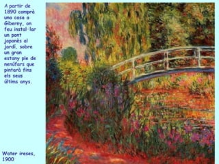A partir de
1890 comprà
una casa a
Giberny, on
feu instal·lar
un pont
japonès al
jardí, sobre
un gran
estany ple de
nenúfars que
pintarà fins
els seus
últims anys.




Water ireses,
1900
 