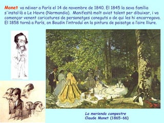 Monet va néixer a París el 14 de novembre de 1840. El 1845 la seva família
s'instal·là a Le Havre (Normandia). Manifestà molt aviat talent per dibuixar, i va
començar venent caricatures de personatges coneguts o de qui les hi encarregava.
El 1858 tornà a París, on Boudin l’introduí en la pintura de paisatge a l’aire lliure.




                                            La merienda campestre
                                            Claude Monet (1865-66)
 