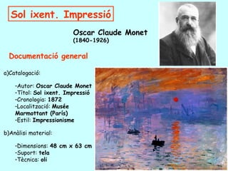 Sol ixent. Impressió
                         Oscar Claude Monet
                         (1840-1926)

  Documentació general

a)Catalogació:

    -Autor: Oscar Claude Monet
    -Títol: Sol ixent. Impressió
    -Cronologia: 1872
    -Localització: Musée
    Marmottant (París)
    -Estil: Impressionisme

b)Anàlisi material:

    -Dimensions: 48 cm x 63 cm
    -Suport: tela
    -Tècnica: oli
 